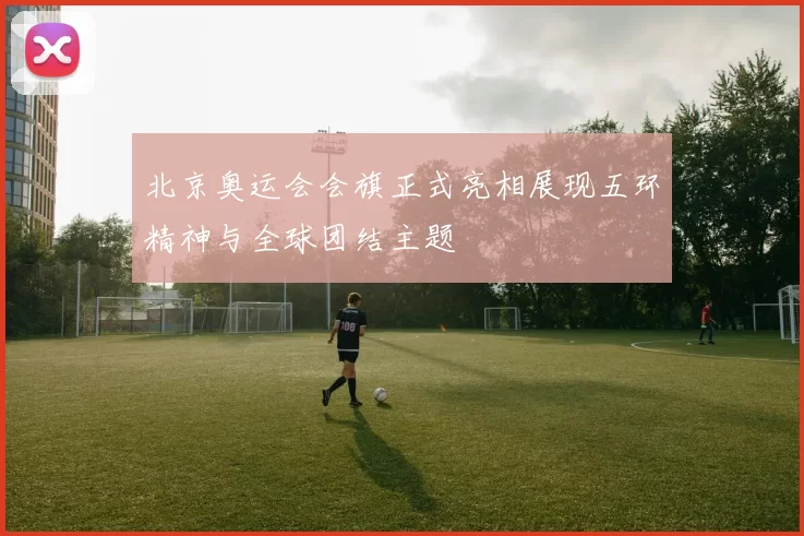 北京奥运会会旗正式亮相展现五环精神与全球团结主题