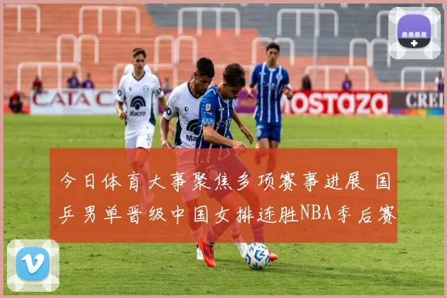 今日体育大事聚焦多项赛事进展 国乒男单晋级中国女排连胜NBA季后赛形势明朗