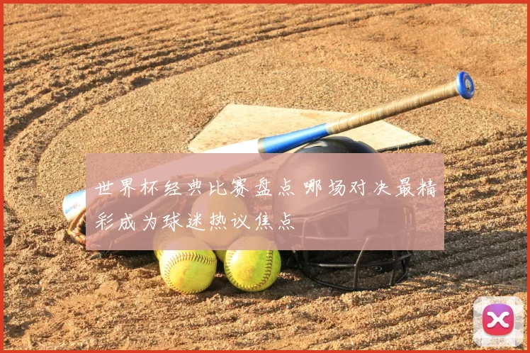 世界杯经典比赛盘点 哪场对决最精彩成为球迷热议焦点