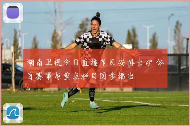 湖南卫视今日直播节目安排出炉 体育赛事与重点栏目同步播出