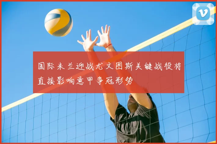 国际米兰迎战尤文图斯关键战役将直接影响意甲争冠形势