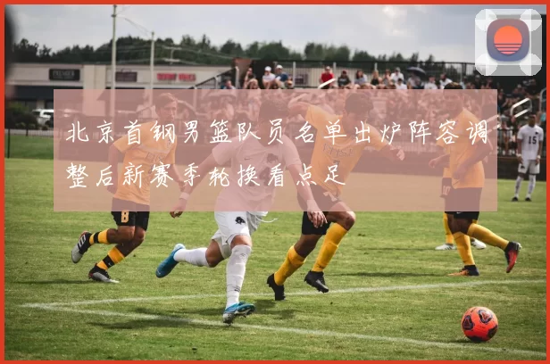 北京首钢男篮队员名单出炉阵容调整后新赛季轮换看点足