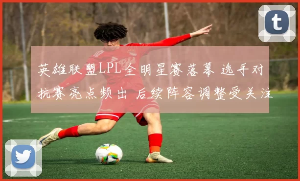 英雄联盟LPL全明星赛落幕 选手对抗赛亮点频出 后续阵容调整受关注