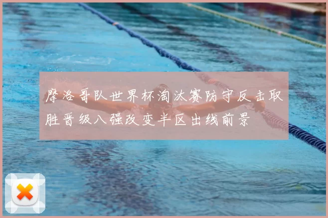 摩洛哥队世界杯淘汰赛防守反击取胜晋级八强改变半区出线前景