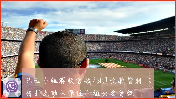 巴西小组赛收官战2比1险胜智利 门将扑点助队保住小组头名晋级
