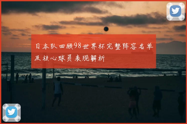日本队回顾98世界杯完整阵容名单及核心球员表现解析