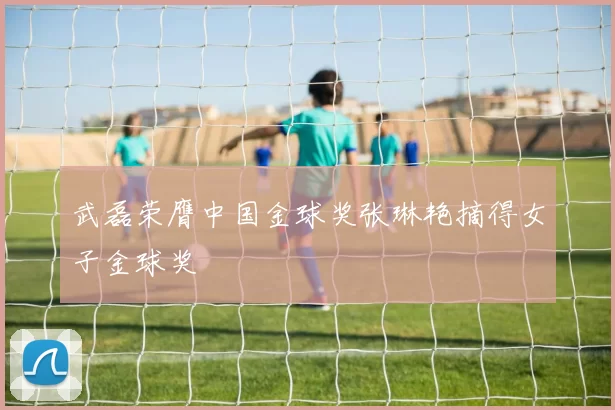 武磊荣膺中国金球奖张琳艳摘得女子金球奖