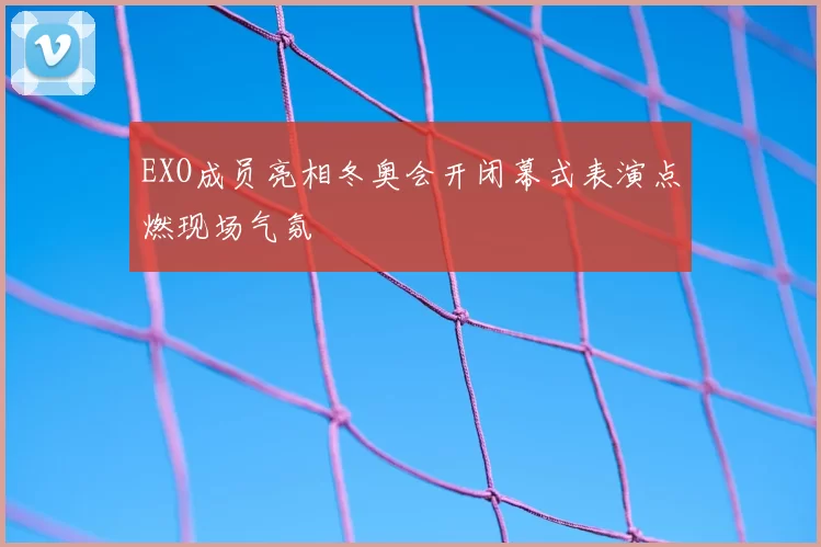 EXO成员亮相冬奥会开闭幕式表演点燃现场气氛