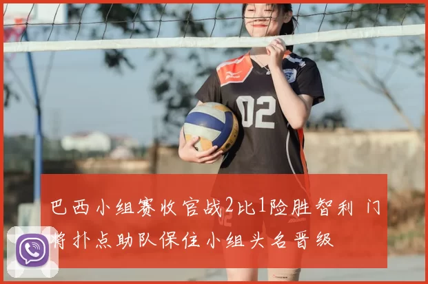 巴西小组赛收官战2比1险胜智利 门将扑点助队保住小组头名晋级