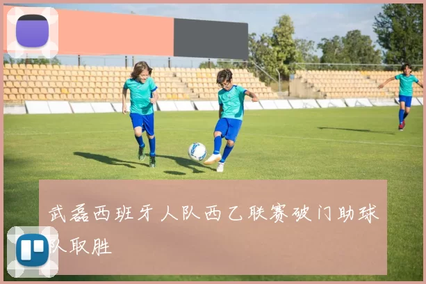 武磊西班牙人队西乙联赛破门助球队取胜