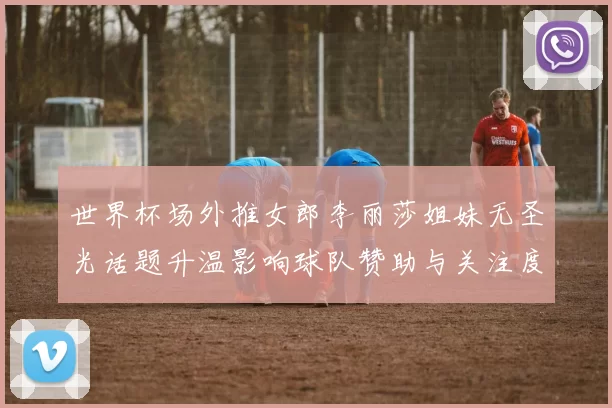 世界杯场外推女郎李丽莎姐妹无圣光话题升温影响球队赞助与关注度