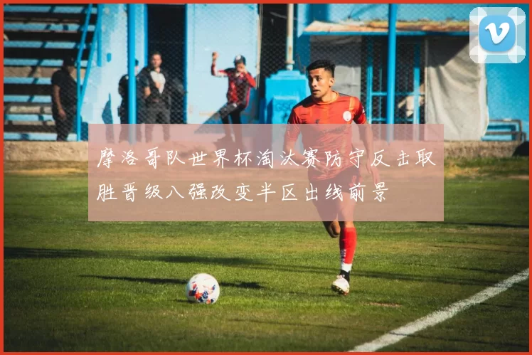 摩洛哥队世界杯淘汰赛防守反击取胜晋级八强改变半区出线前景