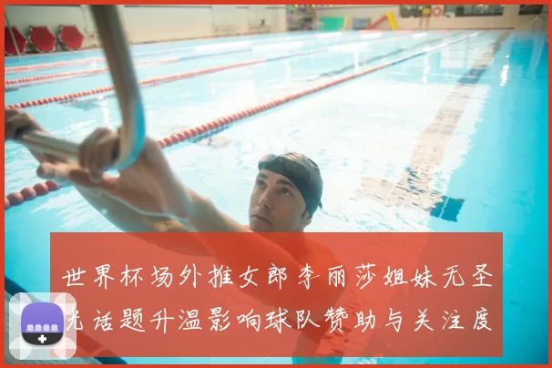 世界杯场外推女郎李丽莎姐妹无圣光话题升温影响球队赞助与关注度