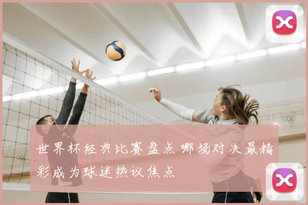 世界杯经典比赛盘点 哪场对决最精彩成为球迷热议焦点