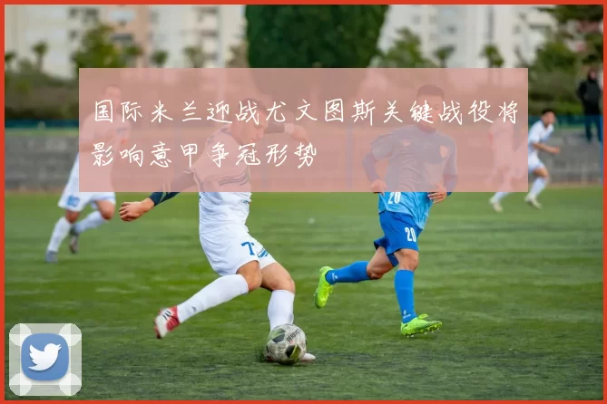 国际米兰迎战尤文图斯关键战役将影响意甲争冠形势