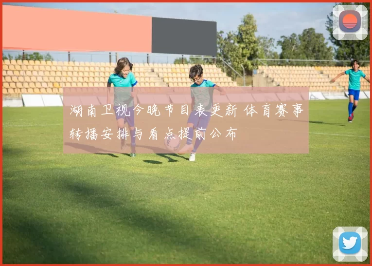 湖南卫视今晚节目表更新 体育赛事转播安排与看点提前公布