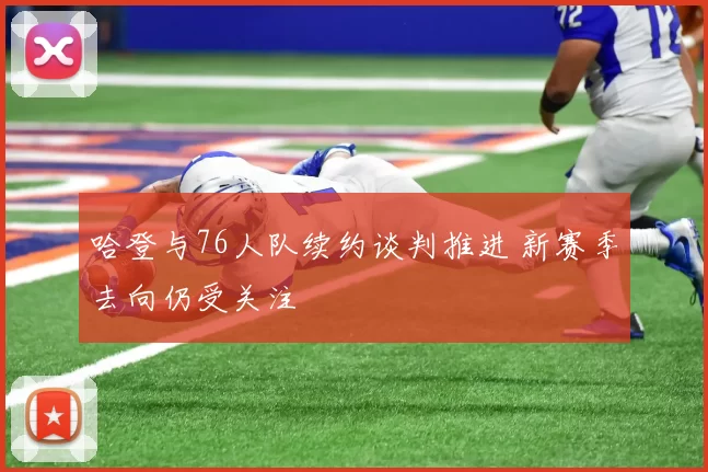 哈登与76人队续约谈判推进 新赛季去向仍受关注