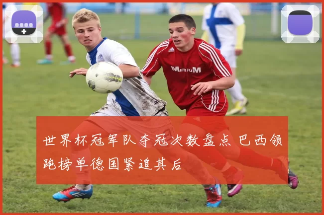 世界杯冠军队夺冠次数盘点 巴西领跑榜单德国紧追其后