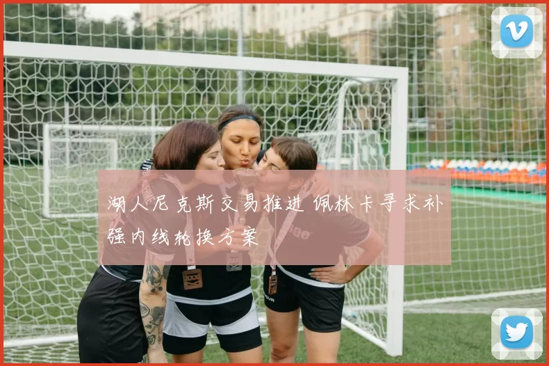 湖人尼克斯交易推进 佩林卡寻求补强内线轮换方案