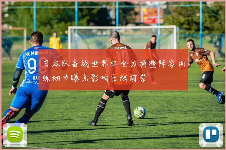 日本队备战世界杯全力调整阵容训练细节曝光影响出线前景