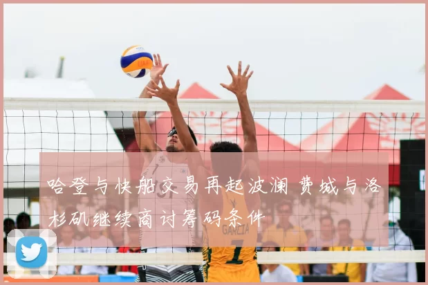 哈登与快船交易再起波澜 费城与洛杉矶继续商讨筹码条件