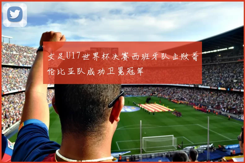 女足U17世界杯决赛西班牙队击败哥伦比亚队成功卫冕冠军