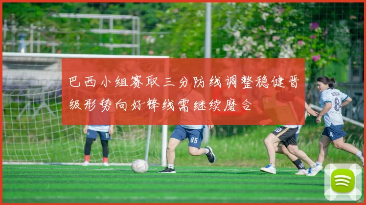 巴西小组赛取三分防线调整稳健晋级形势向好锋线需继续磨合