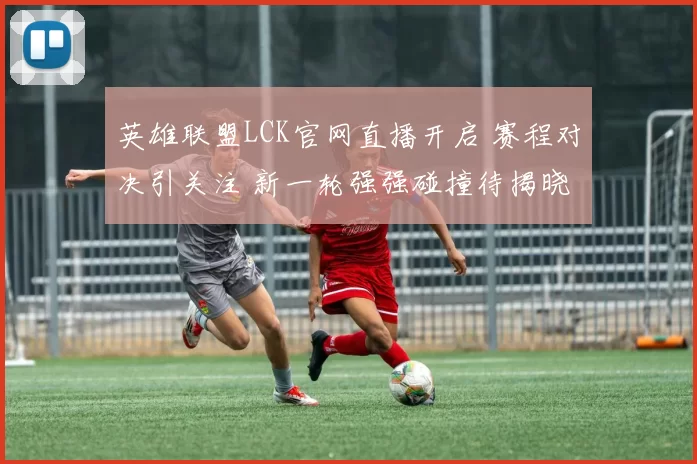 英雄联盟LCK官网直播开启 赛程对决引关注 新一轮强强碰撞待揭晓