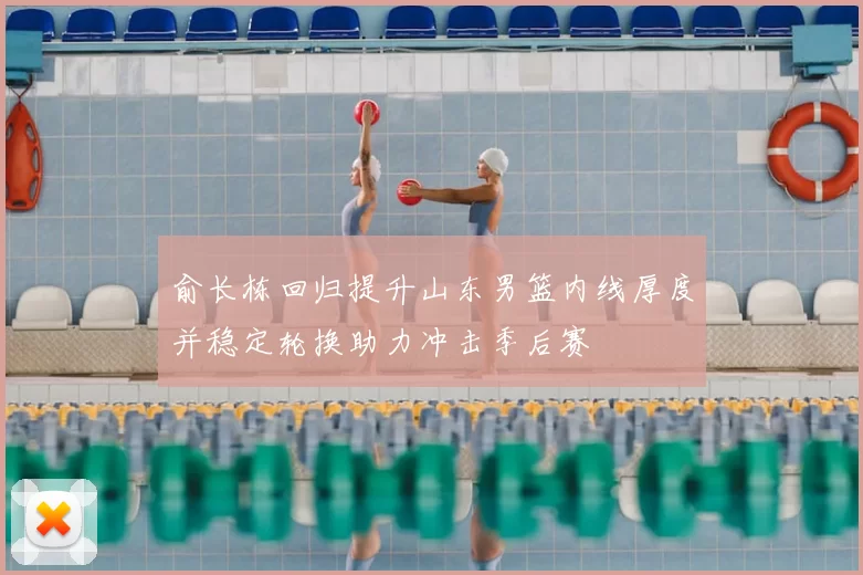 俞长栋回归提升山东男篮内线厚度并稳定轮换助力冲击季后赛