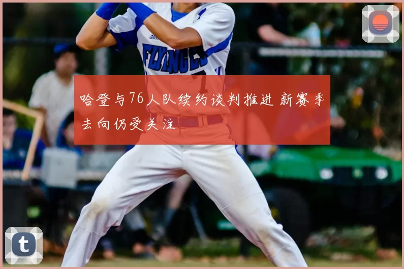 哈登与76人队续约谈判推进 新赛季去向仍受关注
