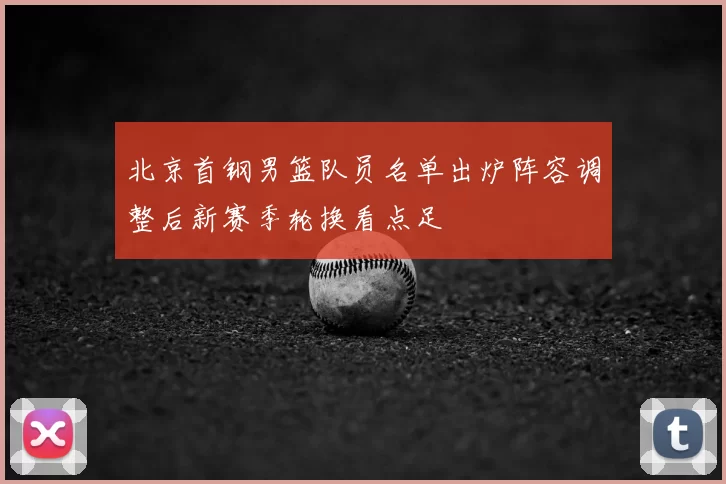 北京首钢男篮队员名单出炉阵容调整后新赛季轮换看点足