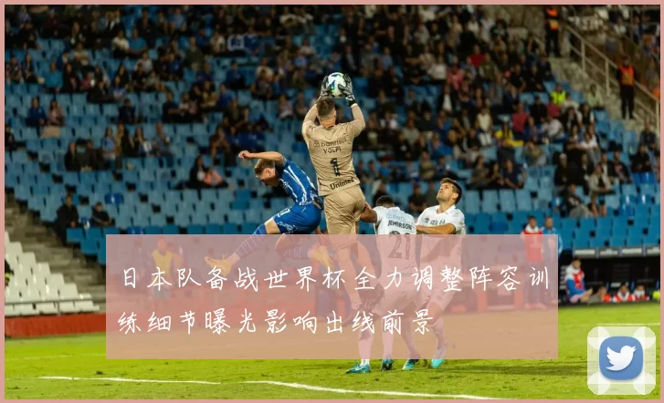 日本队备战世界杯全力调整阵容训练细节曝光影响出线前景