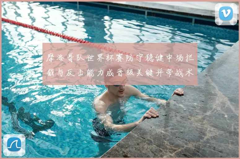 摩洛哥队世界杯赛防守稳健中场拦截与反击能力成晋级关键并带战术看点