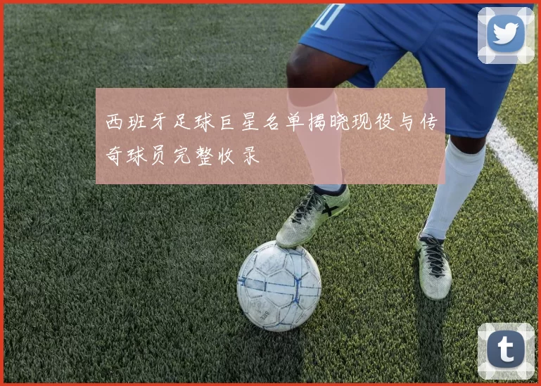 西班牙足球巨星名单揭晓现役与传奇球员完整收录