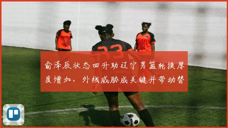 俞泽辰状态回升助辽宁男篮轮换厚度增加，外线威胁成关键并带动替补得分