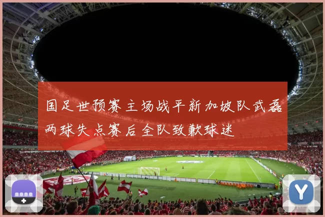 国足世预赛主场战平新加坡队武磊两球失点赛后全队致歉球迷