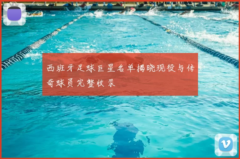 西班牙足球巨星名单揭晓现役与传奇球员完整收录