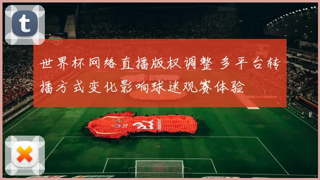 世界杯网络直播版权调整 多平台转播方式变化影响球迷观赛体验